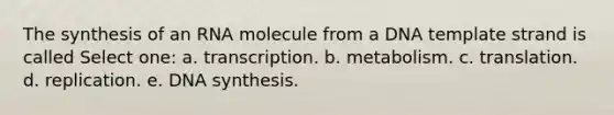 The synthesis of an RNA molecule from a DNA template strand is called Select one: a. transcription. b. metabolism. c. translation. d. replication. e. DNA synthesis.