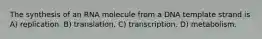 The synthesis of an RNA molecule from a DNA template strand is A) replication. B) translation. C) transcription. D) metabolism.