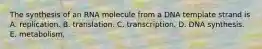 The synthesis of an RNA molecule from a DNA template strand is A. replication. B. translation. C. transcription. D. DNA synthesis. E. metabolism.