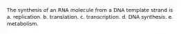 The synthesis of an RNA molecule from a DNA template strand is a. replication. b. translation. c. transcription. d. DNA synthesis. e. metabolism.