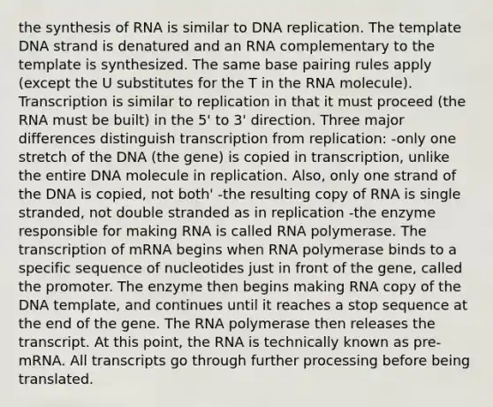 the synthesis of RNA is similar to DNA replication. The template DNA strand is denatured and an RNA complementary to the template is synthesized. The same base pairing rules apply (except the U substitutes for the T in the RNA molecule). Transcription is similar to replication in that it must proceed (the RNA must be built) in the 5' to 3' direction. Three major differences distinguish transcription from replication: -only one stretch of the DNA (the gene) is copied in transcription, unlike the entire DNA molecule in replication. Also, only one strand of the DNA is copied, not both' -the resulting copy of RNA is single stranded, not double stranded as in replication -the enzyme responsible for making RNA is called RNA polymerase. The transcription of mRNA begins when RNA polymerase binds to a specific sequence of nucleotides just in front of the gene, called the promoter. The enzyme then begins making RNA copy of the DNA template, and continues until it reaches a stop sequence at the end of the gene. The RNA polymerase then releases the transcript. At this point, the RNA is technically known as pre-mRNA. All transcripts go through further processing before being translated.