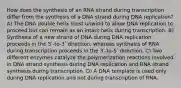 How does the synthesis of an RNA strand during transcription differ from the synthesis of a DNA strand during DNA replication? A) The DNA double helix must unwind to allow DNA replication to proceed but can remain as an intact helix during transcription. B) Synthesis of a new strand of DNA during DNA replication proceeds in the 5ʹ-to-3ʹ direction, whereas synthesis of RNA during transcription proceeds in the 3ʹ-to-5ʹ direction. C) Two different enzymes catalyze the polymerization reactions involved in DNA strand synthesis during DNA replication and RNA strand synthesis during transcription. D) A DNA template is used only during DNA replication and not during transcription of RNA.