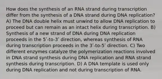 How does the synthesis of an RNA strand during transcription differ from the synthesis of a DNA strand during DNA replication? A) The DNA double helix must unwind to allow DNA replication to proceed but can remain as an intact helix during transcription. B) Synthesis of a new strand of DNA during DNA replication proceeds in the 5ʹ-to-3ʹ direction, whereas synthesis of RNA during transcription proceeds in the 3ʹ-to-5ʹ direction. C) Two different enzymes catalyze the polymerization reactions involved in DNA strand synthesis during DNA replication and RNA strand synthesis during transcription. D) A DNA template is used only during DNA replication and not during transcription of RNA.