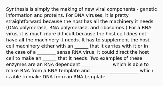 Synthesis is simply the making of new viral components - genetic information and proteins. For DNA viruses, it is pretty straightforward because the host has all the machinery it needs (DNA polymerase, RNA polymerase, and ribosomes.) For a RNA virus, it is much more difficult because the host cell does not have all the machinery it needs. It has to supplement the host cell machinery either with an ______ that it carries with it or in the case of a ________ sense RNA virus, it could direct the host cell to make an ______ that it needs. Two examples of these enzymes are an RNA dependent ___ __________which is able to make RNA from a RNA template and _______ _____________ which is able to make DNA from an RNA template.