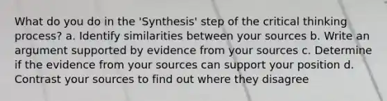 What do you do in the 'Synthesis' step of the critical thinking process? a. Identify similarities between your sources b. Write an argument supported by evidence from your sources c. Determine if the evidence from your sources can support your position d. Contrast your sources to find out where they disagree