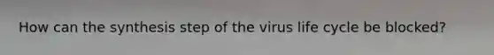 How can the synthesis step of the virus life cycle be blocked?