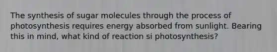 The synthesis of sugar molecules through the <a href='https://www.questionai.com/knowledge/kZdL6DGYI4-process-of-photosynthesis' class='anchor-knowledge'>process of photosynthesis</a> requires energy absorbed from sunlight. Bearing this in mind, what kind of reaction si photosynthesis?