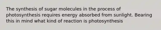 The synthesis of sugar molecules in the process of photosynthesis requires energy absorbed from sunlight. Bearing this in mind what kind of reaction is photosynthesis