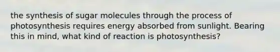 the synthesis of sugar molecules through the process of photosynthesis requires energy absorbed from sunlight. Bearing this in mind, what kind of reaction is photosynthesis?