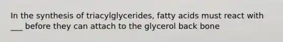 In the synthesis of triacylglycerides, fatty acids must react with ___ before they can attach to the glycerol back bone