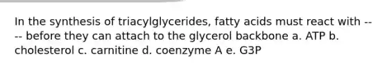 In the synthesis of triacylglycerides, fatty acids must react with ---- before they can attach to the glycerol backbone a. ATP b. cholesterol c. carnitine d. coenzyme A e. G3P