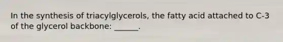 In the synthesis of triacylglycerols, the fatty acid attached to C-3 of the glycerol backbone: ______.