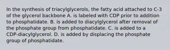 In the <a href='https://www.questionai.com/knowledge/kTjpg1GO9Z-synthesis-of-triacylglycerols' class='anchor-knowledge'>synthesis of triacylglycerols</a>, the fatty acid attached to C‑3 of the glycerol backbone A. is labeled with CDP prior to addition to phosphatidate. B. is added to diacylglycerol after removal of the phosphate group from phosphatidate. C. is added to a CDP‑diacylglycerol. D. is added by displacing the phosphate group of phosphatidate.