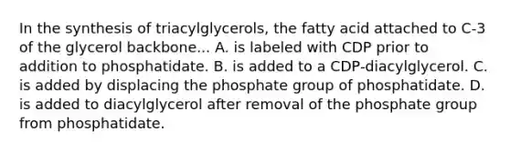 In the synthesis of triacylglycerols, the fatty acid attached to C‑3 of the glycerol backbone... A. is labeled with CDP prior to addition to phosphatidate. B. is added to a CDP‑diacylglycerol. C. is added by displacing the phosphate group of phosphatidate. D. is added to diacylglycerol after removal of the phosphate group from phosphatidate.