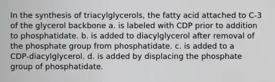 In the synthesis of triacylglycerols, the fatty acid attached to C‑3 of the glycerol backbone a. is labeled with CDP prior to addition to phosphatidate. b. is added to diacylglycerol after removal of the phosphate group from phosphatidate. c. is added to a CDP‑diacylglycerol. d. is added by displacing the phosphate group of phosphatidate.