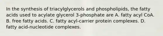 In the synthesis of triacylglycerols and phospholipids, the fatty acids used to acylate glycerol 3‑phosphate are A. fatty acyl CoA. B. free fatty acids. C. fatty acyl-carrier protein complexes. D. fatty acid-nucleotide complexes.