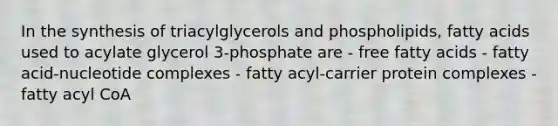 In the synthesis of triacylglycerols and phospholipids, fatty acids used to acylate glycerol 3-phosphate are - free fatty acids - fatty acid-nucleotide complexes - fatty acyl-carrier protein complexes - fatty acyl CoA