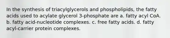 In the synthesis of triacylglycerols and phospholipids, the fatty acids used to acylate glycerol 3‑phosphate are a. fatty acyl CoA. b. fatty acid-nucleotide complexes. c. free fatty acids. d. fatty acyl-carrier protein complexes.