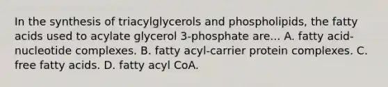 In the <a href='https://www.questionai.com/knowledge/kTjpg1GO9Z-synthesis-of-triacylglycerols' class='anchor-knowledge'>synthesis of triacylglycerols</a> and phospholipids, the fatty acids used to acylate glycerol 3‑phosphate are... A. fatty acid-nucleotide complexes. B. fatty acyl-carrier protein complexes. C. free fatty acids. D. fatty acyl CoA.