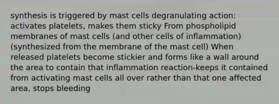 synthesis is triggered by mast cells degranulating action: activates platelets, makes them sticky From phospholipid membranes of mast cells (and other cells of inflammation)​ (synthesized from the membrane of the mast cell)​ When released platelets become stickier and forms like a wall around the area to contain that inflammation reaction-keeps it contained from activating mast cells all over rather than that one affected area, stops bleeding​