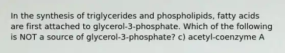 In the synthesis of triglycerides and phospholipids, fatty acids are first attached to glycerol-3-phosphate. Which of the following is NOT a source of glycerol-3-phosphate? c) acetyl-coenzyme A