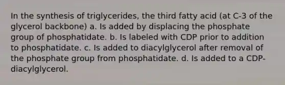 In the synthesis of triglycerides, the third fatty acid (at C-3 of the glycerol backbone) a. Is added by displacing the phosphate group of phosphatidate. b. Is labeled with CDP prior to addition to phosphatidate. c. Is added to diacylglycerol after removal of the phosphate group from phosphatidate. d. Is added to a CDP-diacylglycerol.