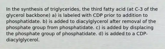 In the synthesis of triglycerides, the third fatty acid (at C-3 of the glycerol backbone) a) is labeled with CDP prior to addition to phosphatidate. b) is added to diacylglycerol after removal of the phosphate group from phosphatidate. c) is added by displacing the phosphate group of phosphatidate. d) is added to a CDP-diacylglycerol.