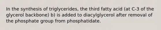 In the synthesis of triglycerides, the third fatty acid (at C-3 of the glycerol backbone) b) is added to diacylglycerol after removal of the phosphate group from phosphatidate.