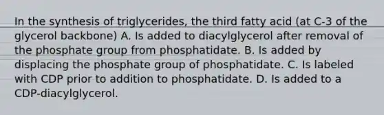 In the synthesis of triglycerides, the third fatty acid (at C-3 of the glycerol backbone) A. Is added to diacylglycerol after removal of the phosphate group from phosphatidate. B. Is added by displacing the phosphate group of phosphatidate. C. Is labeled with CDP prior to addition to phosphatidate. D. Is added to a CDP-diacylglycerol.