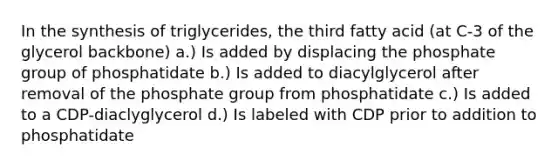 In the synthesis of triglycerides, the third fatty acid (at C-3 of the glycerol backbone) a.) Is added by displacing the phosphate group of phosphatidate b.) Is added to diacylglycerol after removal of the phosphate group from phosphatidate c.) Is added to a CDP-diaclyglycerol d.) Is labeled with CDP prior to addition to phosphatidate