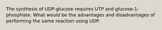 The synthesis of UDP-glucose requires UTP and glucose-1-phosphate. What would be the advantages and disadvantages of performing the same reaction using UDP.