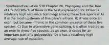 : Synthesis/Evaluation 538 Chapter 26, Phylogeny and the Tree of Life 68) Which of these is the best explanation for Intron Iʹs relatively high sequence homology among these five species? A) It is the most-upstream of this geneʹs introns. B) It was once an exon, but became intronic in the common ancestor of these five species. C) Due to alternative gene splicing, it is often treated as an exon in these five species; as an exon, it codes for an important part of a polypeptide. D) It has a relatively high average rate of mutation.