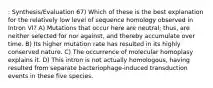 : Synthesis/Evaluation 67) Which of these is the best explanation for the relatively low level of sequence homology observed in Intron VI? A) Mutations that occur here are neutral; thus, are neither selected for nor against, and thereby accumulate over time. B) Its higher mutation rate has resulted in its highly conserved nature. C) The occurrence of molecular homoplasy explains it. D) This intron is not actually homologous, having resulted from separate bacteriophage-induced transduction events in these five species.