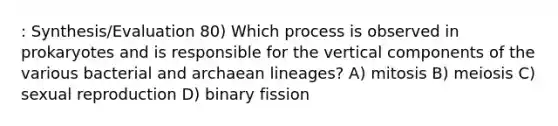 : Synthesis/Evaluation 80) Which process is observed in prokaryotes and is responsible for the vertical components of the various bacterial and archaean lineages? A) mitosis B) meiosis C) sexual reproduction D) binary fission