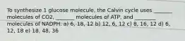 To synthesize 1 glucose molecule, the Calvin cycle uses _______ molecules of CO2, _______ molecules of ATP, and ________ molecules of NADPH. a) 6, 18, 12 b) 12, 6, 12 c) 8, 16, 12 d) 6, 12, 18 e) 18, 48, 36