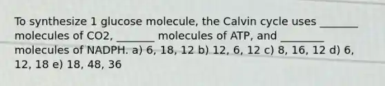 To synthesize 1 glucose molecule, the Calvin cycle uses _______ molecules of CO2, _______ molecules of ATP, and ________ molecules of NADPH. a) 6, 18, 12 b) 12, 6, 12 c) 8, 16, 12 d) 6, 12, 18 e) 18, 48, 36