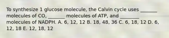 To synthesize 1 glucose molecule, the Calvin cycle uses _______ molecules of CO, _______ molecules of ATP, and ________ molecules of NADPH. A. 6, 12, 12 B. 18, 48, 36 C. 6, 18, 12 D. 6, 12, 18 E. 12, 18, 12