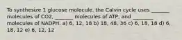 To synthesize 1 glucose molecule, the Calvin cycle uses _______ molecules of CO2, _______ molecules of ATP, and ________ molecules of NADPH. a) 6, 12, 18 b) 18, 48, 36 c) 6, 18, 18 d) 6, 18, 12 e) 6, 12, 12