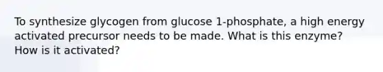 To synthesize glycogen from glucose 1-phosphate, a high energy activated precursor needs to be made. What is this enzyme? How is it activated?