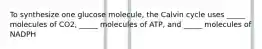 To synthesize one glucose molecule, the Calvin cycle uses _____ molecules of CO2, _____ molecules of ATP, and _____ molecules of NADPH