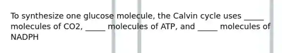 To synthesize one glucose molecule, the Calvin cycle uses _____ molecules of CO2, _____ molecules of ATP, and _____ molecules of NADPH