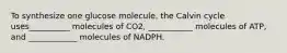 To synthesize one glucose molecule, the Calvin cycle uses__________ molecules of CO2, ___________ molecules of ATP, and ____________ molecules of NADPH.