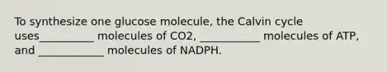 To synthesize one glucose molecule, the Calvin cycle uses__________ molecules of CO2, ___________ molecules of ATP, and ____________ molecules of NADPH.