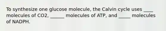 To synthesize one glucose molecule, the Calvin cycle uses ____ molecules of CO2, ______ molecules of ATP, and _____ molecules of NADPH.