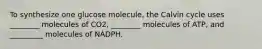 To synthesize one glucose molecule, the Calvin cycle uses ________ molecules of CO2, ________ molecules of ATP, and _________ molecules of NADPH.