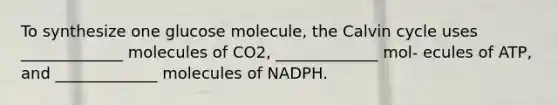 To synthesize one glucose molecule, the Calvin cycle uses _____________ molecules of CO2, _____________ mol- ecules of ATP, and _____________ molecules of NADPH.