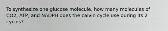 To synthesize one glucose molecule, how many molecules of CO2, ATP, and NADPH does the calvin cycle use during its 2 cycles?