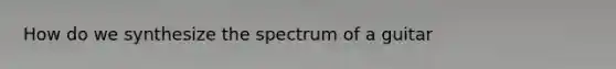 How do we synthesize the spectrum of a guitar