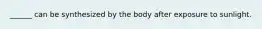 ______ can be synthesized by the body after exposure to sunlight.