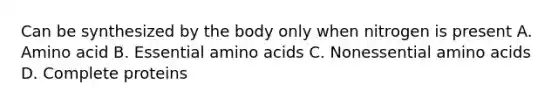 Can be synthesized by the body only when nitrogen is present A. Amino acid B. Essential amino acids C. Nonessential amino acids D. Complete proteins